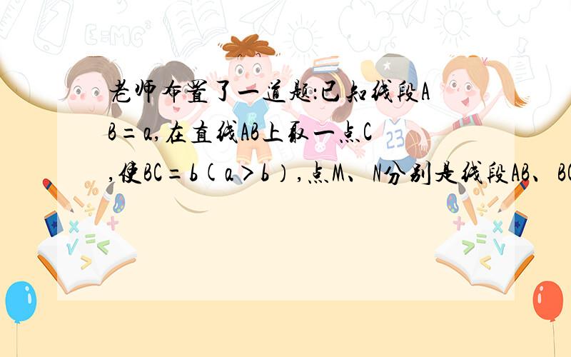 老师布置了一道题：已知线段AB=a,在直线AB上取一点C,使BC=b(a＞b）,点M、N分别是线段AB、BC的中点,求线