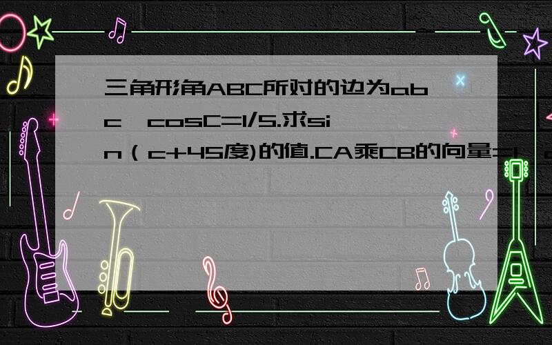 三角形角ABC所对的边为abc,cosC=1/5.求sin（c+45度)的值.CA乘CB的向量=1,a+b=根号37,求