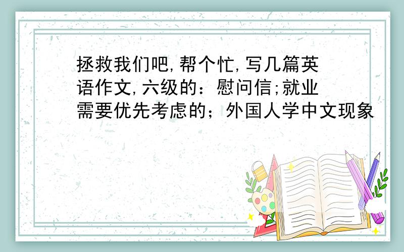 拯救我们吧,帮个忙,写几篇英语作文,六级的：慰问信;就业需要优先考虑的；外国人学中文现象