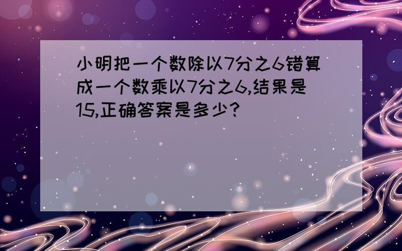 小明把一个数除以7分之6错算成一个数乘以7分之6,结果是15,正确答案是多少?