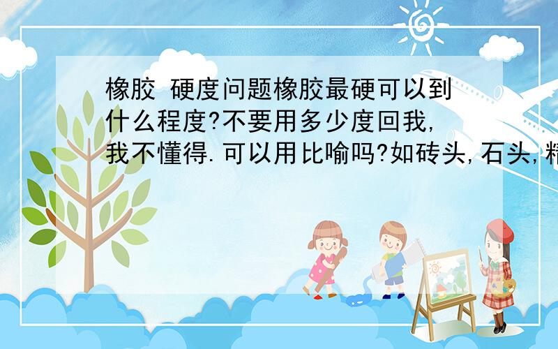 橡胶 硬度问题橡胶最硬可以到什么程度?不要用多少度回我,我不懂得.可以用比喻吗?如砖头,石头,精钢石,砖石,豆腐之类的比