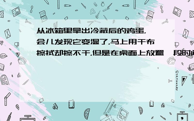 从冰箱里拿出冷藏后的鸡蛋，一会儿发现它变湿了，马上用干布擦拭却擦不干，但是在桌面上放置一段时间后鸡蛋自己也会变干，请你解