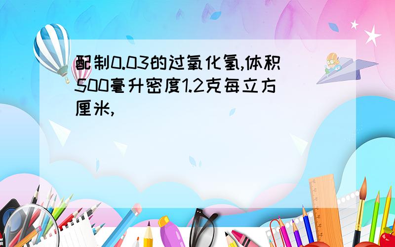 配制0.03的过氧化氢,体积500毫升密度1.2克每立方厘米,