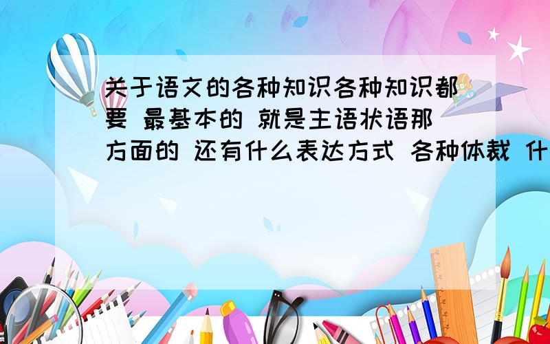 关于语文的各种知识各种知识都要 最基本的 就是主语状语那方面的 还有什么表达方式 各种体裁 什么都要 就是有关语文基础的