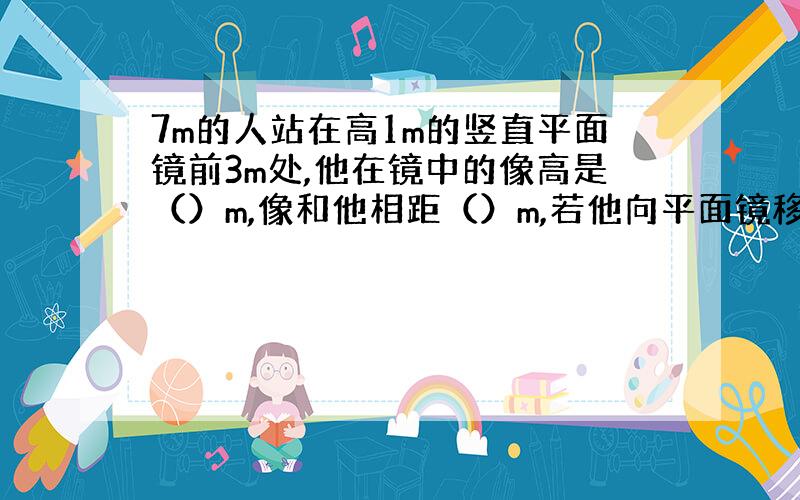 7m的人站在高1m的竖直平面镜前3m处,他在镜中的像高是（）m,像和他相距（）m,若他向平面镜移近1m,则他和想的距离是