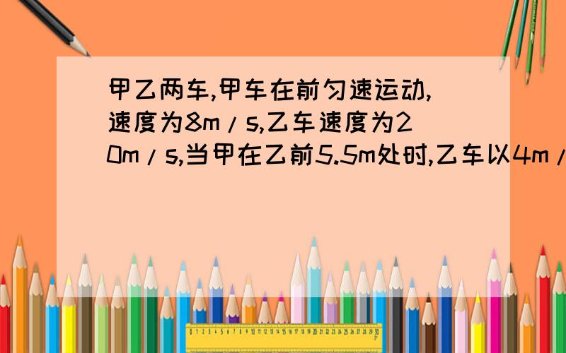 甲乙两车,甲车在前匀速运动,速度为8m/s,乙车速度为20m/s,当甲在乙前5.5m处时,乙车以4m/s^2加速度刹车,