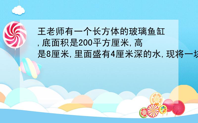 王老师有一个长方体的玻璃鱼缸,底面积是200平方厘米,高是8厘米,里面盛有4厘米深的水,现将一块石头放入水中,（石头沉入