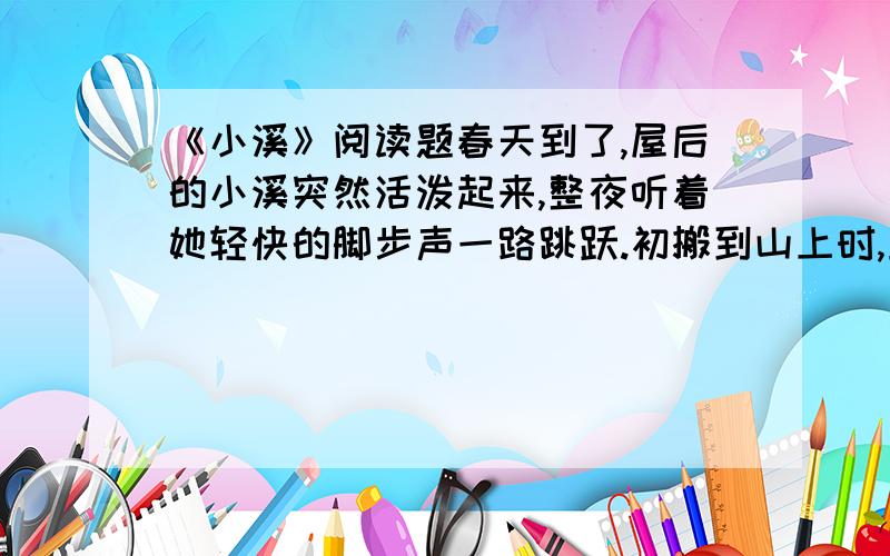 《小溪》阅读题春天到了,屋后的小溪突然活泼起来,整夜听着她轻快的脚步声一路跳跃.初搬到山上时,正值严冬,又是风又是雨的.