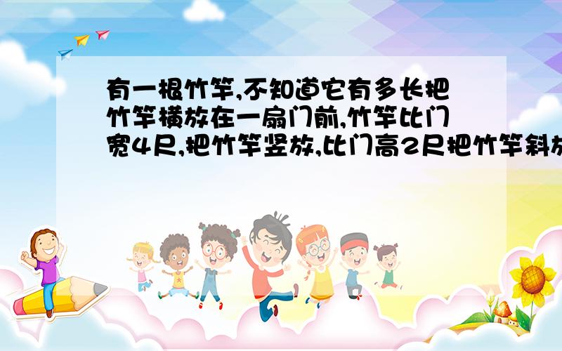 有一根竹竿,不知道它有多长把竹竿横放在一扇门前,竹竿比门宽4尺,把竹竿竖放,比门高2尺把竹竿斜放正好