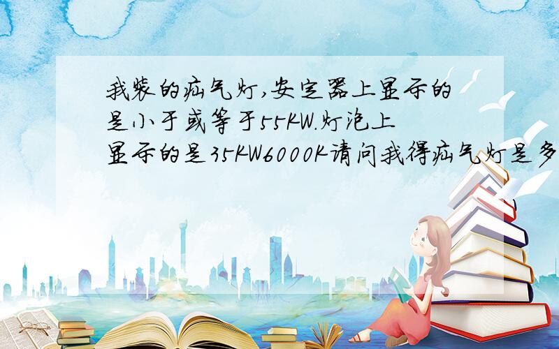 我装的疝气灯,安定器上显示的是小于或等于55KW.灯泡上显示的是35KW6000K请问我得疝气灯是多少瓦的