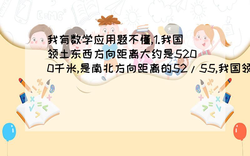 我有数学应用题不懂,1.我国领土东西方向距离大约是5200千米,是南北方向距离的52/55,我国领土南北方向距离比东西方