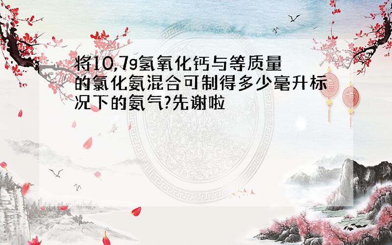 将10,7g氢氧化钙与等质量的氯化氨混合可制得多少毫升标况下的氨气?先谢啦