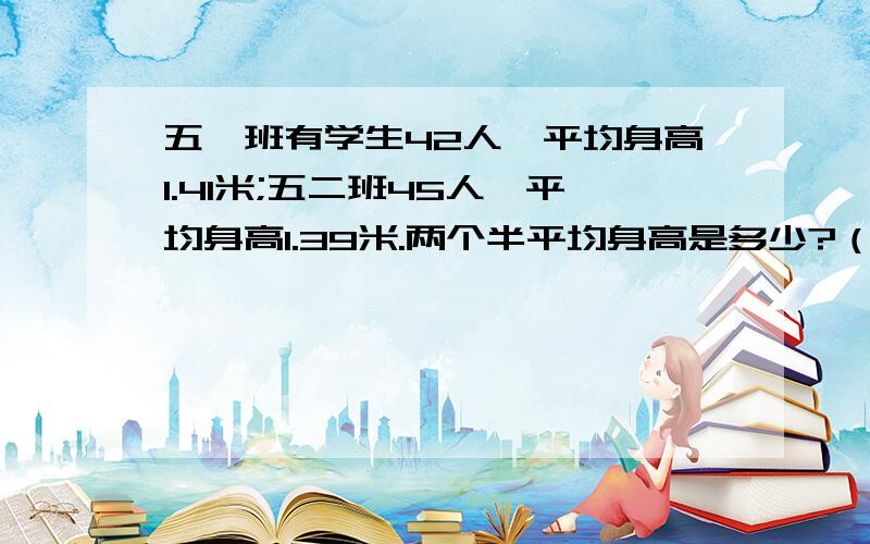 五一班有学生42人,平均身高1.41米;五二班45人,平均身高1.39米.两个半平均身高是多少?（保留2位小数）