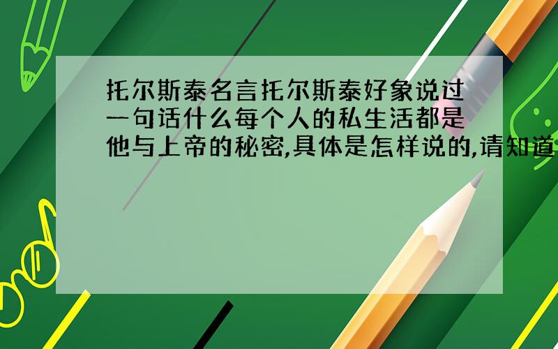 托尔斯泰名言托尔斯泰好象说过一句话什么每个人的私生活都是他与上帝的秘密,具体是怎样说的,请知道的告诉一下.