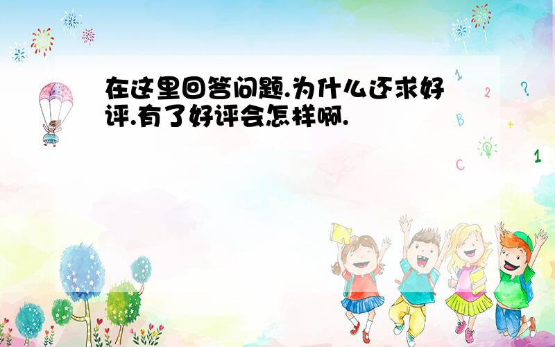 在这里回答问题.为什么还求好评.有了好评会怎样啊.