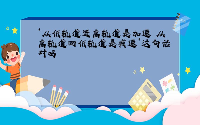 ‘从低轨道进高轨道是加速 从高轨道回低轨道是减速’这句话对吗