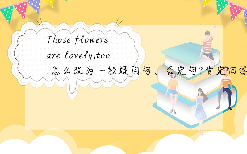 Those flowers are lovely,too.怎么改为一般疑问句、否定句?肯定回答、否定回答?