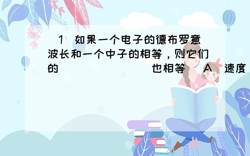 (1)如果一个电子的德布罗意波长和一个中子的相等，则它们的________也相等． A．速度 B．动能 C．动量 D．总