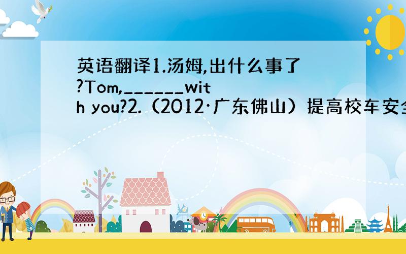 英语翻译1.汤姆,出什么事了?Tom,______with you?2.（2012·广东佛山）提高校车安全很重要.___