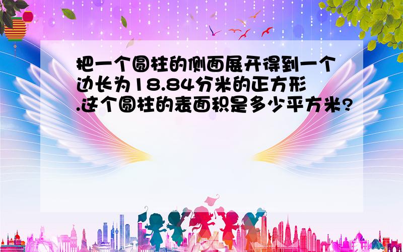 把一个圆柱的侧面展开得到一个边长为18.84分米的正方形.这个圆柱的表面积是多少平方米?