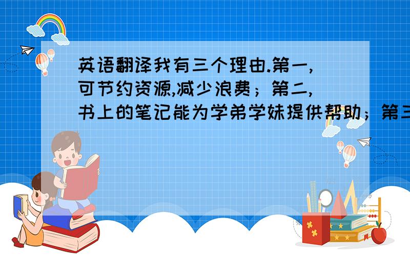 英语翻译我有三个理由.第一,可节约资源,减少浪费；第二,书上的笔记能为学弟学妹提供帮助；第三,国外以有成功经验