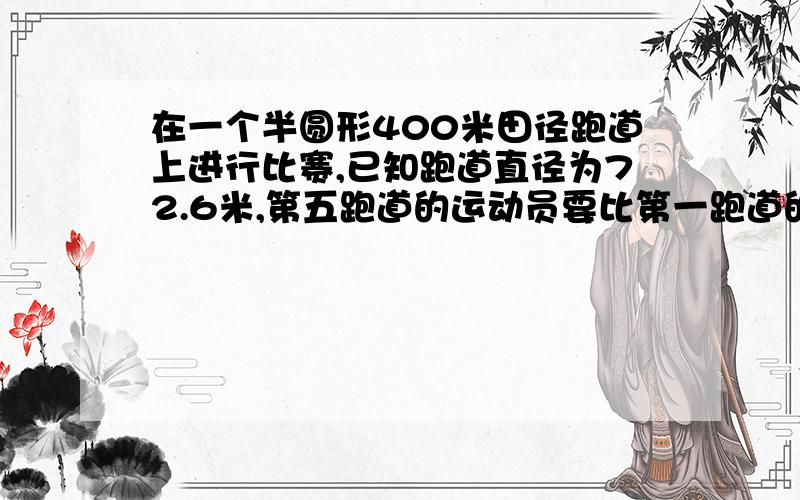 在一个半圆形400米田径跑道上进行比赛,已知跑道直径为72.6米,第五跑道的运动员要比第一跑道的运动员提前几米?（每条跑