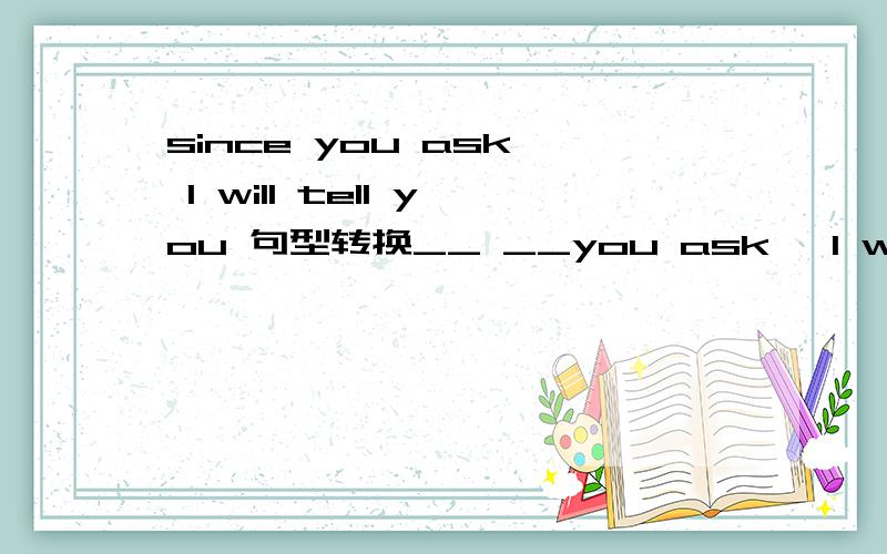 since you ask, l will tell you 句型转换__ __you ask ,l will tell