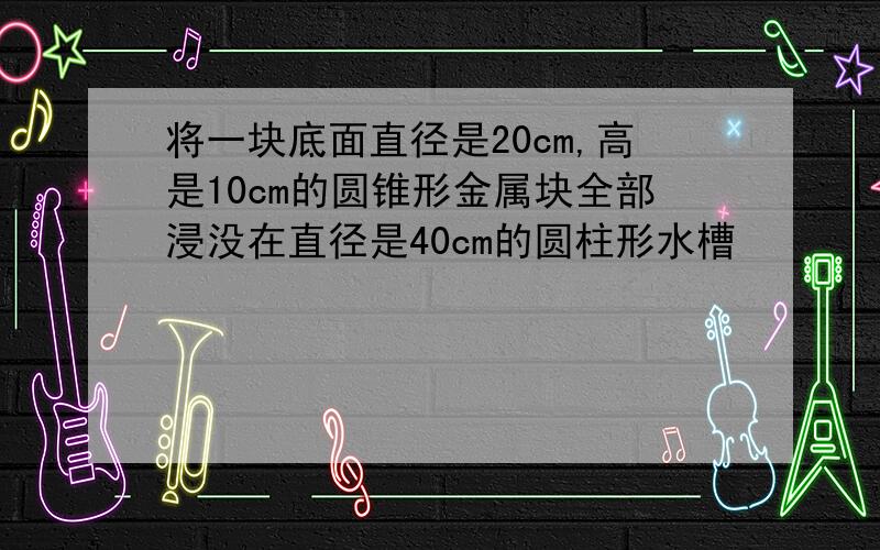 将一块底面直径是20cm,高是10cm的圆锥形金属块全部浸没在直径是40cm的圆柱形水槽