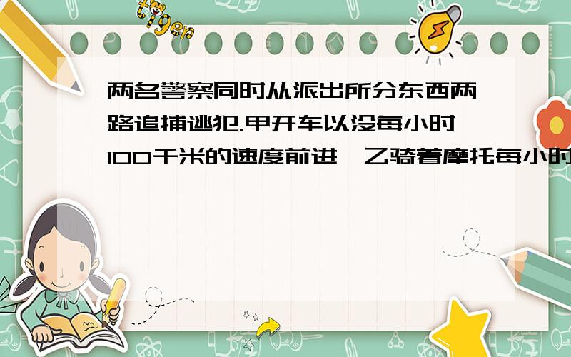 两名警察同时从派出所分东西两路追捕逃犯.甲开车以没每小时100千米的速度前进,乙骑着摩托每小时120千米.经过几小时两人