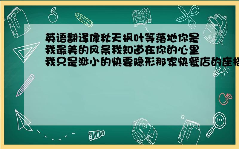 英语翻译像秋天枫叶等落地你是我最美的风景我知道在你的心里我只是渺小的快要隐形那家快餐店的座椅如今已换了新情侣我还是一直在