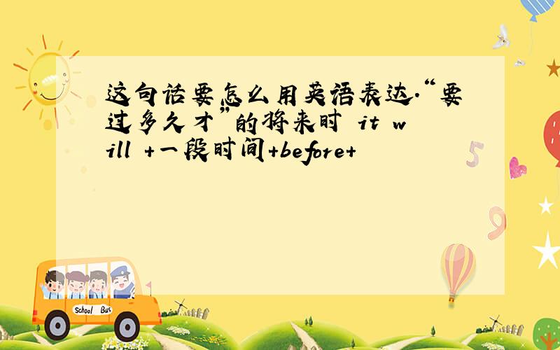 这句话要怎么用英语表达.“要过多久才”的将来时 it will +一段时间+before+