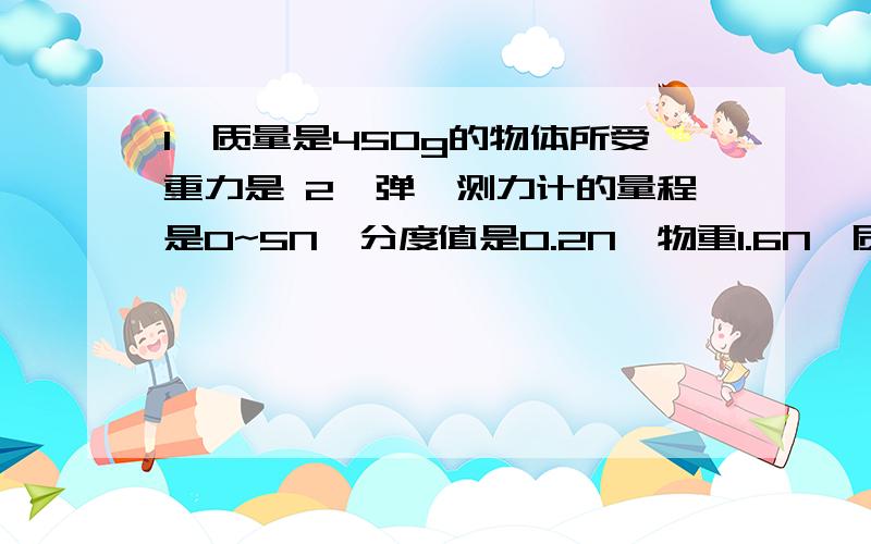 1、质量是450g的物体所受重力是 2、弹簧测力计的量程是0~5N,分度值是0.2N,物重1.6N,质量是（）