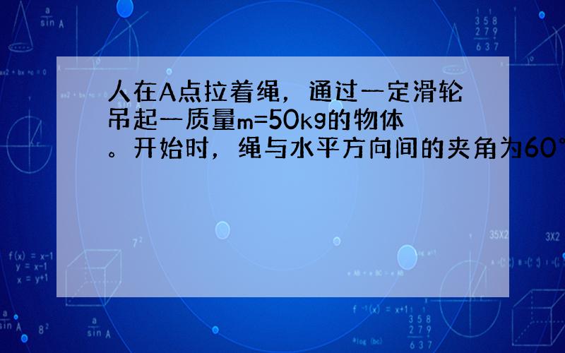 人在A点拉着绳，通过一定滑轮吊起一质量m=50kg的物体。开始时，绳与水平方向间的夹角为60°，在匀速提起物体的过程中，