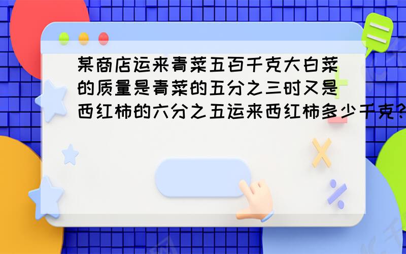 某商店运来青菜五百千克大白菜的质量是青菜的五分之三时又是西红柿的六分之五运来西红柿多少千克?还有这道题的解析帮我.