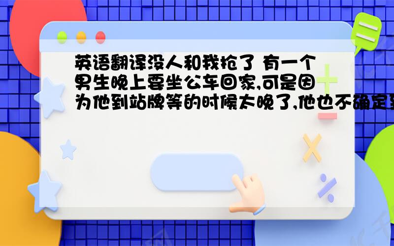 英语翻译没人和我抢了 有一个男生晚上要坐公车回家,可是因为他到站牌等的时候太晚了,他也不确定到底还 有没有车.又不想走路