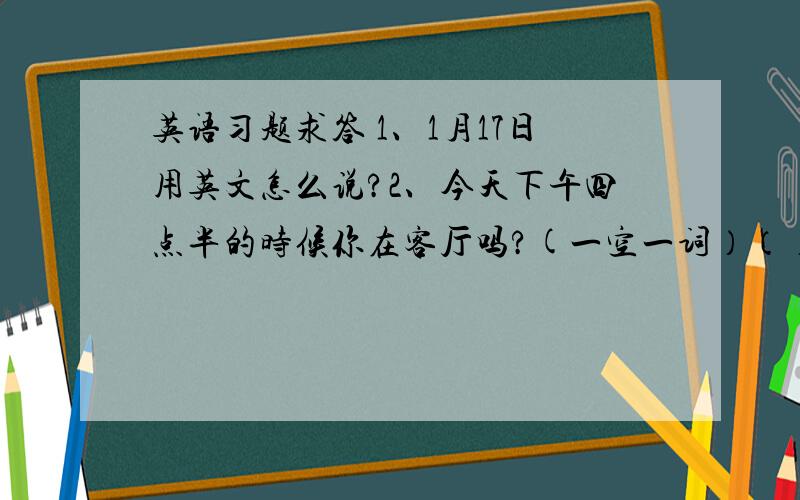 英语习题求答 1、1月17日用英文怎么说?2、今天下午四点半的时候你在客厅吗?(一空一词）（）（）in the livi