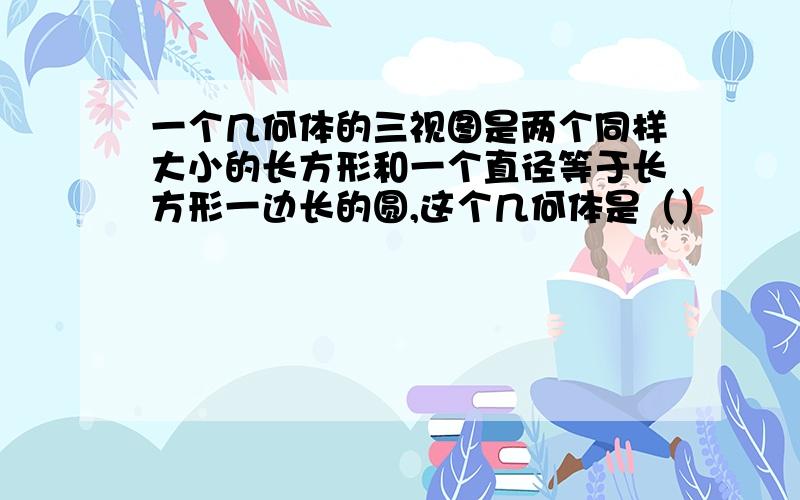 一个几何体的三视图是两个同样大小的长方形和一个直径等于长方形一边长的圆,这个几何体是（）