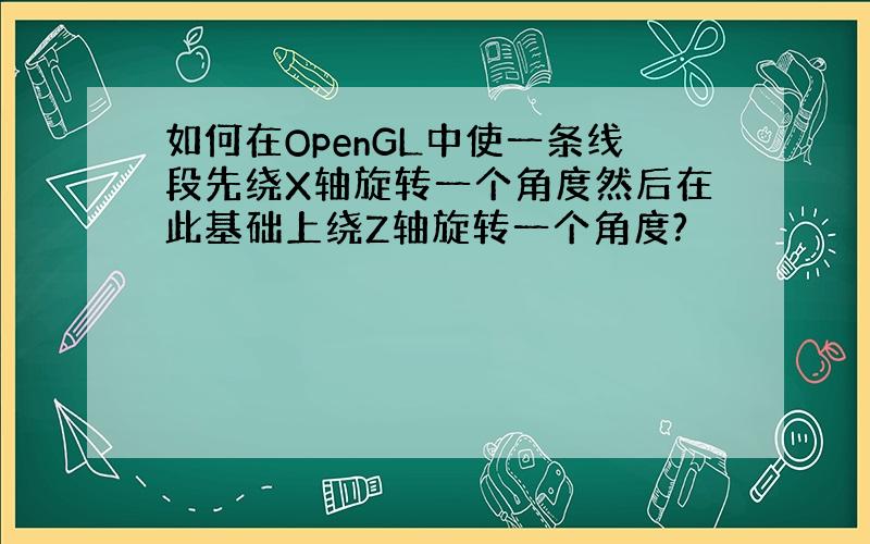 如何在OpenGL中使一条线段先绕X轴旋转一个角度然后在此基础上绕Z轴旋转一个角度?