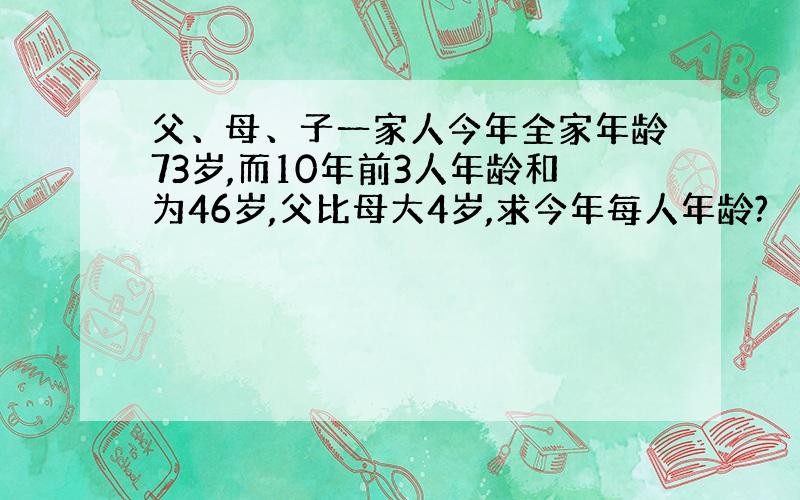 父、母、子一家人今年全家年龄73岁,而10年前3人年龄和为46岁,父比母大4岁,求今年每人年龄?