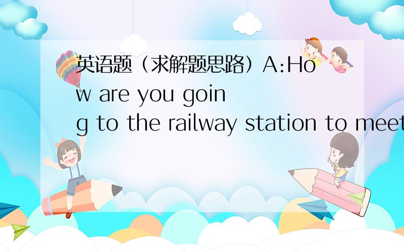 英语题（求解题思路）A:How are you going to the railway station to meet