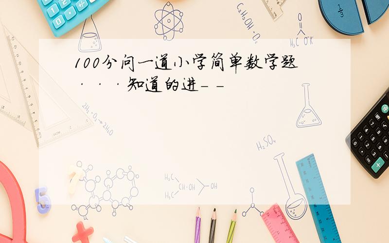 100分问一道小学简单数学题···知道的进- -