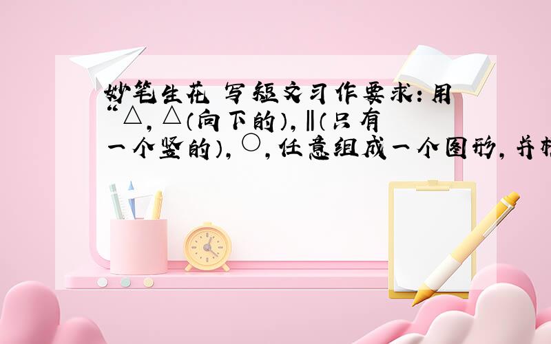 妙笔生花 写短文习作要求：用“△,△（向下的）,‖（只有一个竖的）,○,任意组成一个图形,并根据这个图形写一篇短文.