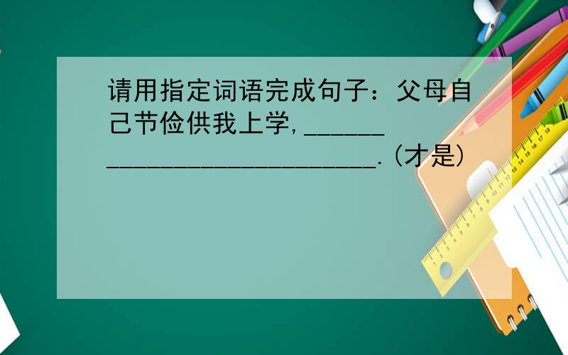 请用指定词语完成句子：父母自己节俭供我上学,__________________________.(才是)