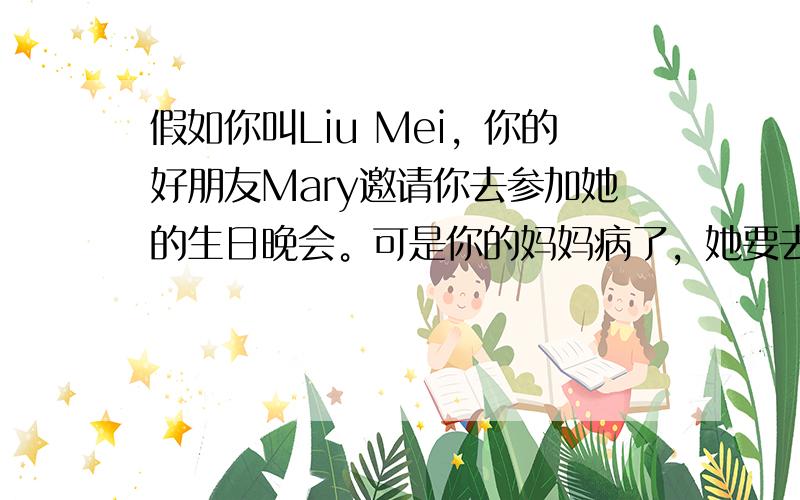 假如你叫Liu Mei，你的好朋友Mary邀请你去参加她的生日晚会。可是你的妈妈病了，她要去看医生。你必须在家照顾弟弟。