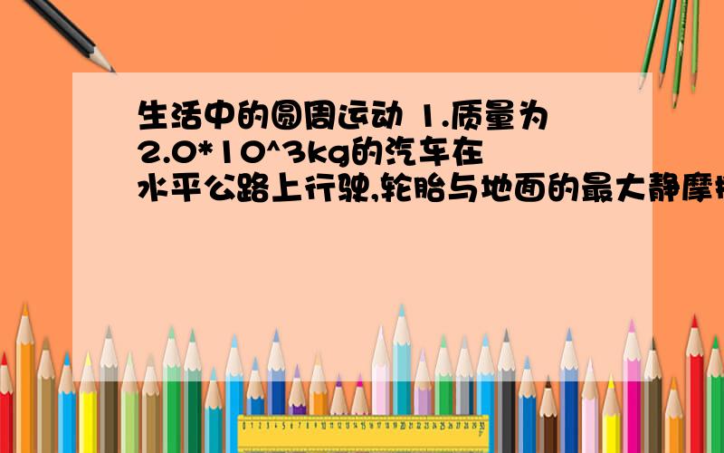 生活中的圆周运动 1.质量为2.0*10^3kg的汽车在水平公路上行驶,轮胎与地面的最大静摩擦为1.4*10^4N 汽车