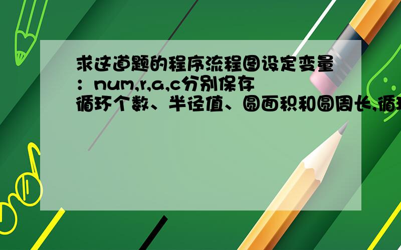 求这道题的程序流程图设定变量：num,r,a,c分别保存循环个数、半径值、圆面积和圆周长,循环输入十个非零整数作为半径r