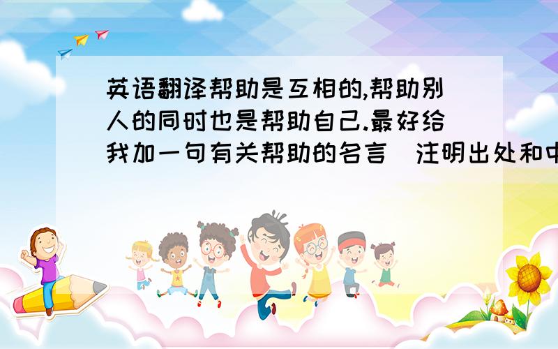 英语翻译帮助是互相的,帮助别人的同时也是帮助自己.最好给我加一句有关帮助的名言（注明出处和中文意思）谢谢了