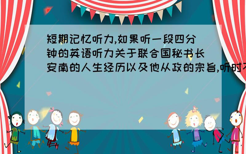 短期记忆听力,如果听一段四分钟的英语听力关于联合国秘书长安南的人生经历以及他从政的宗旨,听时不准记笔记只许用利用短期记忆