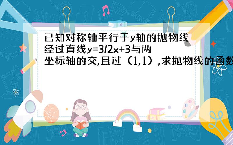 已知对称轴平行于y轴的抛物线经过直线y=3/2x+3与两坐标轴的交,且过（1,1）,求抛物线的函数解析式?