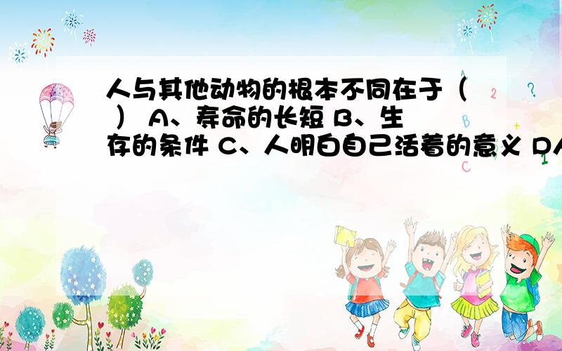 人与其他动物的根本不同在于（ ） A、寿命的长短 B、生存的条件 C、人明白自己活着的意义 D人是哺乳动物